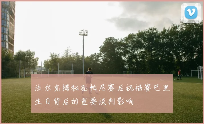 法尔克揭秘孔帕尼赛后祝福赛巴里生日背后的重要谈判影响