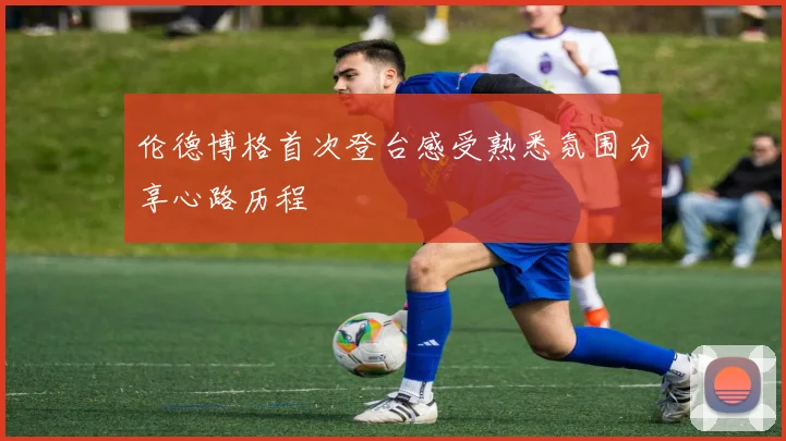 伦德博格首次登台感受熟悉氛围分享心路历程