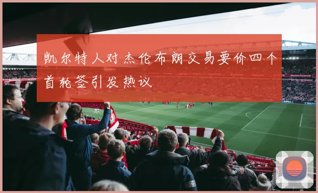 凯尔特人对杰伦布朗交易要价四个首轮签引发热议