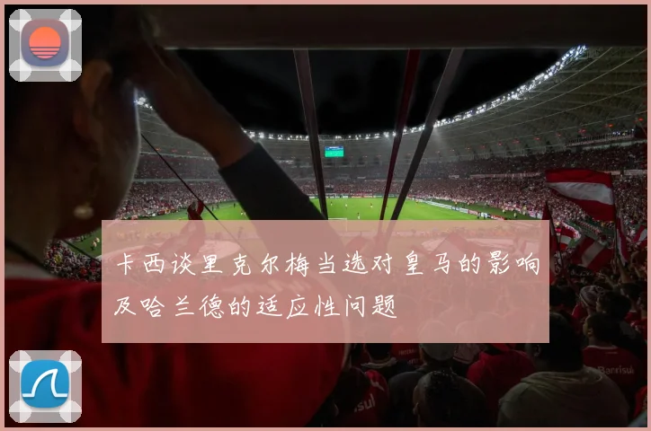 卡西谈里克尔梅当选对皇马的影响及哈兰德的适应性问题