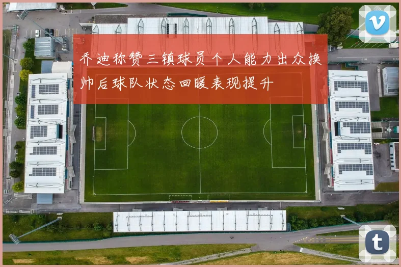 乔迪称赞三镇球员个人能力出众换帅后球队状态回暖表现提升