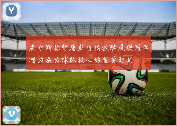 皮尔斯称赞唐斯自我救赎展现冠军潜力成为球队核心的重要时刻