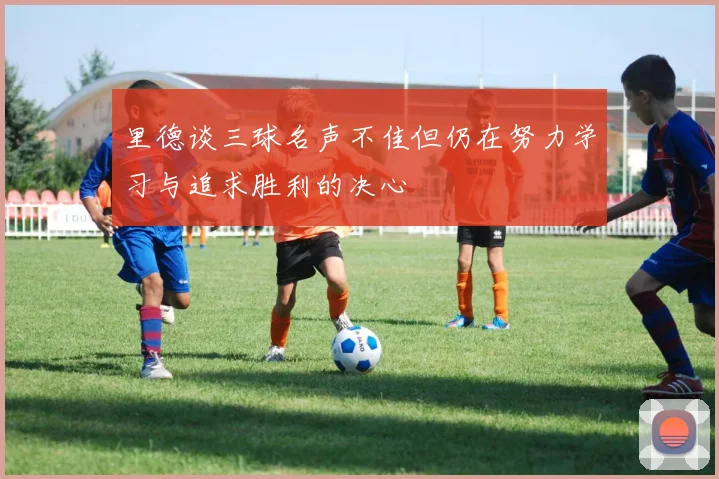 里德谈三球名声不佳但仍在努力学习与追求胜利的决心