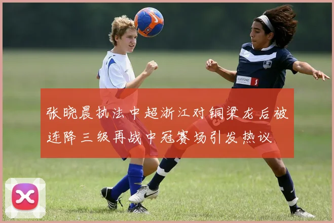 张晓晨执法中超浙江对铜梁龙后被连降三级再战中冠赛场引发热议