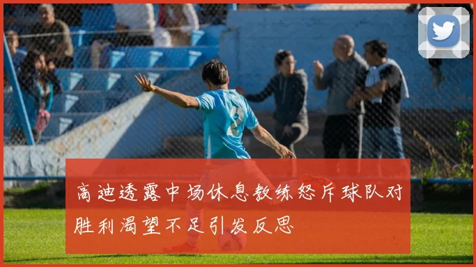 高迪透露中场休息教练怒斥球队对胜利渴望不足引发反思