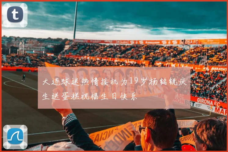 大连球迷热情接机为19岁杨铭锐庆生送蛋糕祝福生日快乐
