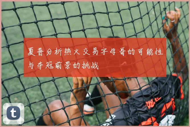 夏普分析热火交易字母哥的可能性与夺冠前景的挑战