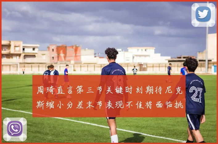 周琦直言第三节关键时刻期待尼克斯缩小分差末节表现不佳将面临挑战