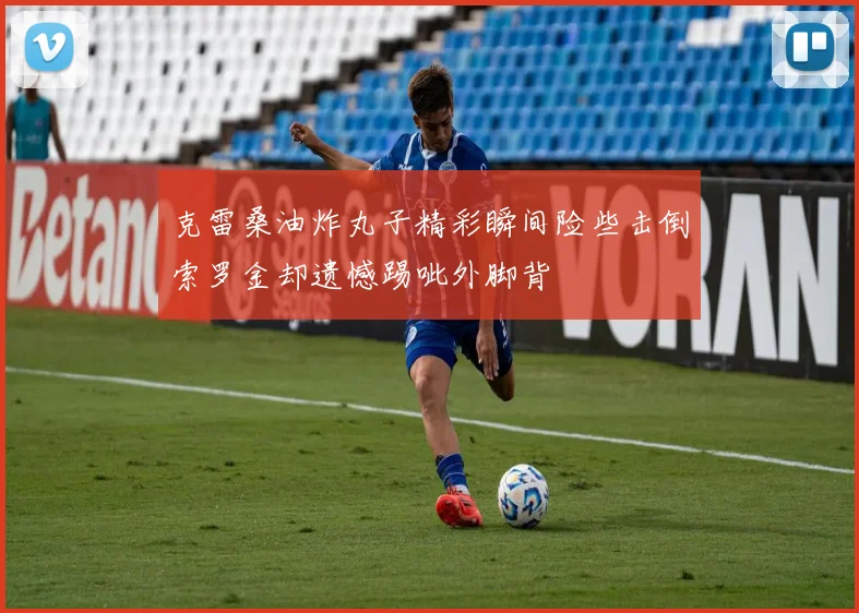 克雷桑油炸丸子精彩瞬间险些击倒索罗金却遗憾踢呲外脚背