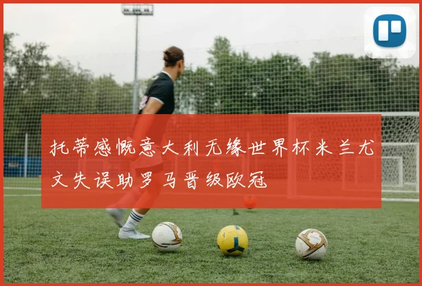 托蒂感慨意大利无缘世界杯米兰尤文失误助罗马晋级欧冠