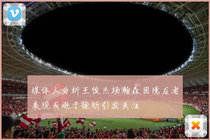 媒体人分析王俊杰杨瀚森困境后者表现或逊于徐昕引发关注