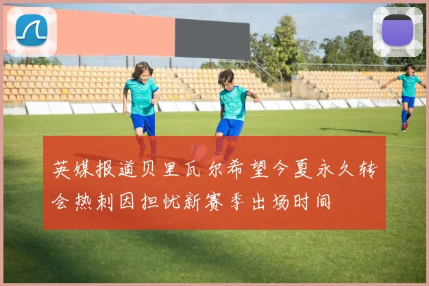 英媒报道贝里瓦尔希望今夏永久转会热刺因担忧新赛季出场时间