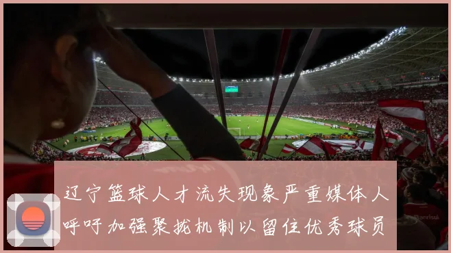 辽宁篮球人才流失现象严重媒体人呼吁加强聚拢机制以留住优秀球员