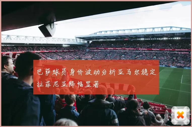 巴萨球员身价波动分析亚马尔稳定拉菲尼亚降幅显著