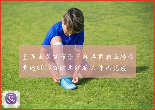 皇马正式宣布签下库库雷利亚转会费达6000万欧元所有文件已完成