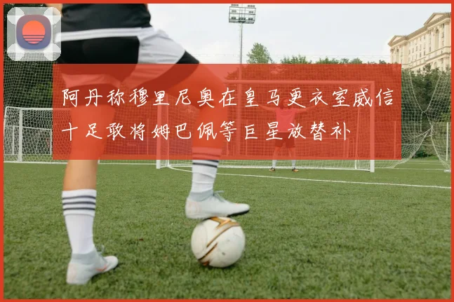 阿丹称穆里尼奥在皇马更衣室威信十足敢将姆巴佩等巨星放替补