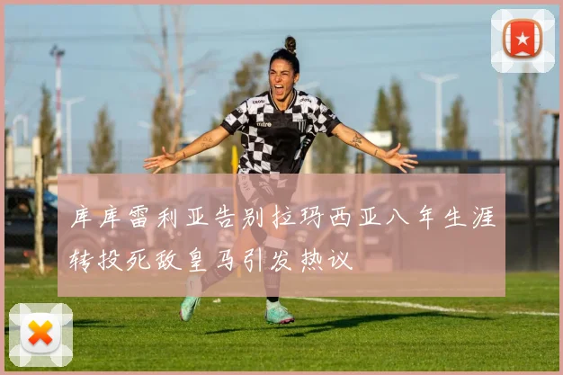 库库雷利亚告别拉玛西亚八年生涯转投死敌皇马引发热议