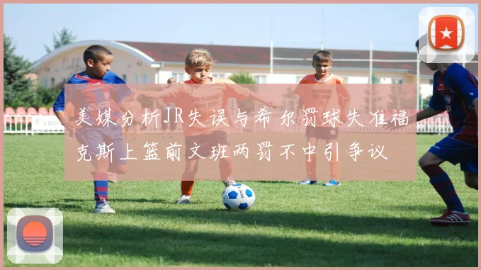 美媒分析JR失误与希尔罚球失准福克斯上篮前文班两罚不中引争议