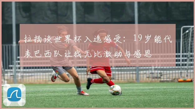 拉扬谈世界杯入选感受：19岁能代表巴西队让我无比激动与感恩