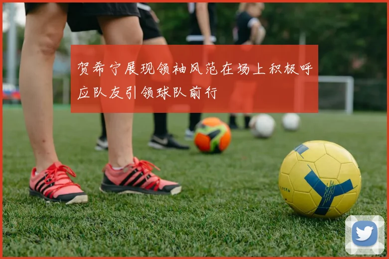 贺希宁展现领袖风范在场上积极呼应队友引领球队前行