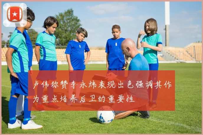 卢伟称赞李永炜表现出色强调其作为重点培养后卫的重要性