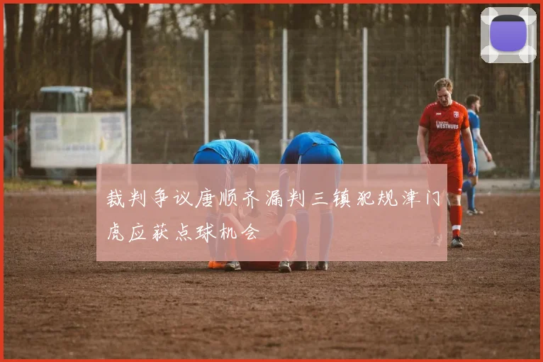 裁判争议唐顺齐漏判三镇犯规津门虎应获点球机会