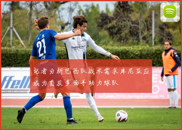 记者分析巴西队战术需求库尼亚应成为首发多面手助力球队