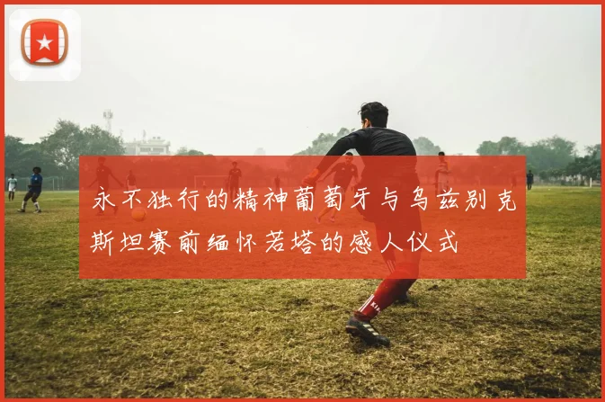 永不独行的精神葡萄牙与乌兹别克斯坦赛前缅怀若塔的感人仪式