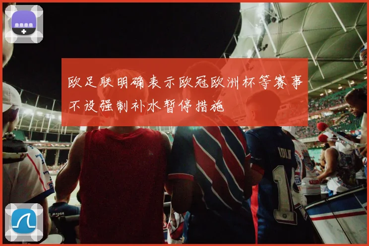 欧足联明确表示欧冠欧洲杯等赛事不设强制补水暂停措施