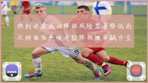 热刺逆袭成功降级风险显著降低西汉姆面临严峻考验降级概率飙升至77