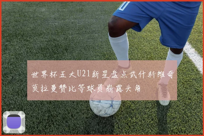 世界杯五大U21新星盘点武什科维奇莫拉曼赞比等球员崭露头角