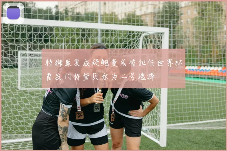 特狮康复成疑鲍曼或将担任世界杯首发门将努贝尔为二号选择