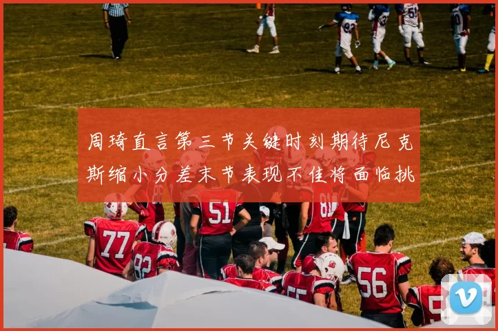 周琦直言第三节关键时刻期待尼克斯缩小分差末节表现不佳将面临挑战